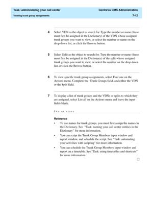 Page 184  Task: administering your call center  CentreVu CMS Administration
Viewing trunk group assignments7-12
...........................................................................................................................................................................
4Select VDN as the object to search for. Type the number or name (these 
must first be assigned in the Dictionary) of the VDN whose assigned 
trunk groups you want to view, or select the number or name on the 
drop-down list, or...