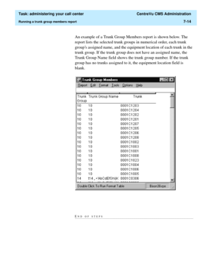 Page 186  Task: administering your call center  CentreVu CMS Administration
Running a trunk group members report7-14
An example of a Trunk Group Members report is shown below. The 
report lists the selected trunk groups in numerical order, each trunk 
groups assigned name, and the equipment location of each trunk in the 
trunk group. If the trunk group does not have an assigned name, the 
Trunk Group Name field shows the trunk group number. If the trunk 
group has no trunks assigned to it, the equipment location...