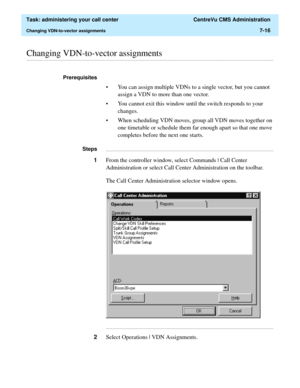 Page 188  Task: administering your call center  CentreVu CMS Administration
Changing VDN-to-vector assignments7-16
............................................................................................................................................................................................................................................................Changing VDN-to-vector assignments
Prerequisites 
• You can assign multiple VDNs to a single vector, but you cannot 
assign a VDN to more than one...