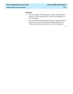 Page 190  Task: administering your call center  CentreVu CMS Administration
Changing VDN-to-vector assignments7-18
Reference
• You can script the VDN Assignments window and schedule the 
script. See “Task: automating your activities with scripting” for 
more information. 
• You can schedule VDN assignment changes on a timetable. This is 
useful if you want to make assignments during off-hours. See 
“Task: using timetables and shortcuts” for more information. 