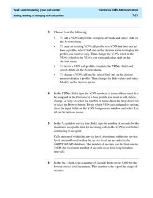 Page 193  Task: administering your call center  CentreVu CMS Administration
Adding, deleting, or changing VDN call profiles7-21
...........................................................................................................................................................................
3Choose from the following:
• To add a VDN call profile, complete all fields and select  Add on 
the Actions menu. 
• To copy an existing VDN call profile to a VDN that does not yet 
have a profile, select Find one on...