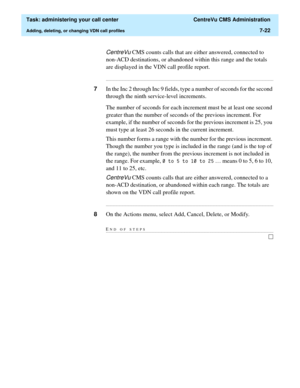 Page 194  Task: administering your call center  CentreVu CMS Administration
Adding, deleting, or changing VDN call profiles7-22
CentreVu CMS counts calls that are either answered, connected to 
non-ACD destinations, or abandoned within this range and the totals 
are displayed in the VDN call profile report.
...........................................................................................................................................................................
7In the Inc 2 through Inc 9 fields,...