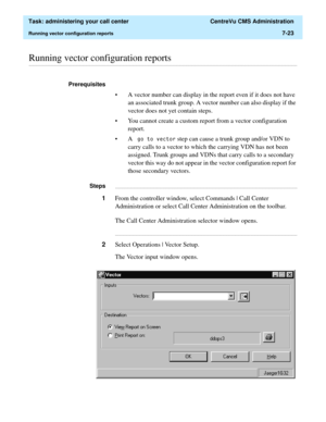 Page 195  Task: administering your call center  CentreVu CMS Administration
Running vector configuration reports7-23
............................................................................................................................................................................................................................................................Running vector configuration reports
Prerequisites 
• A vector number can display in the report even if it does not have 
an associated trunk group....