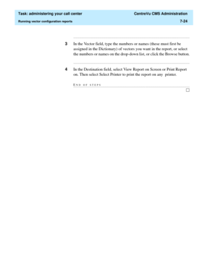 Page 196  Task: administering your call center  CentreVu CMS Administration
Running vector configuration reports7-24
...........................................................................................................................................................................
3In the Vector field, type the numbers or names (these must first be 
assigned in the Dictionary) of vectors you want in the report, or select 
the numbers or names on the drop-down list, or click the Browse button....