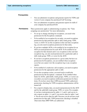 Page 198  Task: administering exceptions  CentreVu CMS Administration
8-2
Prerequisites 
• You can administer exceptions and generate reports for VDNs and 
vectors if your company has purchased Call Vectoring.
• You can administer exceptions and generate reports for skills if 
your company has purchased EAS.
PermissionsThese permissions apply to administering exceptions. See “Task: 
assigning user permissions” for more information.
• To set up or change checking for exceptions, you need write 
permission for the...