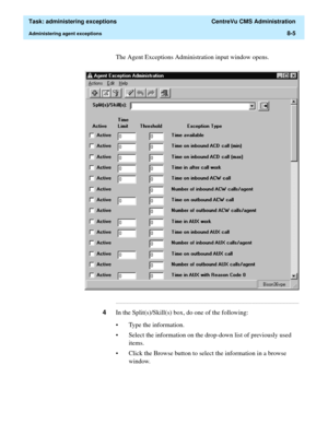 Page 201  Task: administering exceptions  CentreVu CMS Administration
Administering agent exceptions8-5
The Agent Exceptions Administration input window opens.
...........................................................................................................................................................................
4In the Split(s)/Skill(s) box, do one of the following:
• Type the information.
• Select the information on the drop-down list of previously used 
items.
• Click the Browse button to...