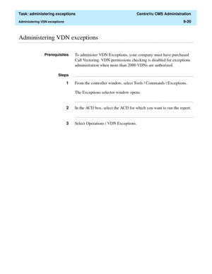 Page 216  Task: administering exceptions  CentreVu CMS Administration
Administering VDN exceptions8-20
............................................................................................................................................................................................................................................................Administering VDN exceptions
PrerequisitesTo administer VDN Exceptions, your company must have purchased 
Call Vectoring. VDN permissions checking is disabled for...