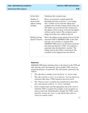 Page 221  Task: administering exceptions  CentreVu CMS Administration
Administering VDN exceptions8-25
Reference
CentreVu CMS begins checking when a call connects to the VDN and 
ends when the call is disconnected, sent to another VDN, sent to an 
external destination, or transferred. The call remains connected to the 
VDN if:
• The call routes to another vector (by the 
JRWRYHFWRU step).
• The call is sent (by a 
URXWHWR or DGMXQFWURXWLQJ step) to an 
extension (other than a VDN) internal to the local...