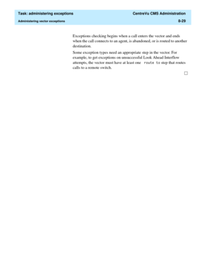 Page 225  Task: administering exceptions  CentreVu CMS Administration
Administering vector exceptions8-29
Exceptions checking begins when a call enters the vector and ends 
when the call connects to an agent, is abandoned, or is routed to another 
destination. 
Some exception types need an appropriate step in the vector. For 
example, to get exceptions on unsuccessful Look Ahead Interflow 
attempts, the vector must have at least one 
URXWHWR step that routes 
calls to a remote switch.  