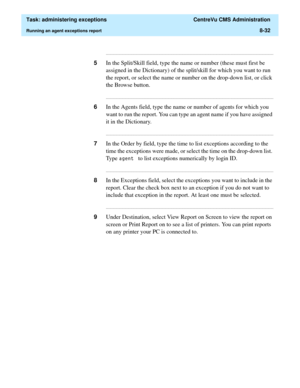 Page 228  Task: administering exceptions  CentreVu CMS Administration
Running an agent exceptions report8-32
...........................................................................................................................................................................
5In the Split/Skill field, type the name or number (these must first be 
assigned in the Dictionary) of the split/skill for which you want to run 
the report, or select the name or number on the drop-down list, or click 
the Browse...