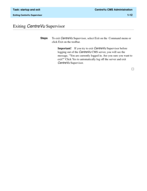 Page 24  Task: startup and exit  CentreVu CMS Administration
Exiting CentreVu Supervisor1-12
............................................................................................................................................................................................................................................................Exiting CentreVu Supervisor
StepsTo  e x i t  CentreVu Supervisor, select Exit on the  Command menu or 
click Exit on the toolbar.
Important!If you try to exit 
CentreVu...