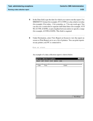 Page 231  Task: administering exceptions  CentreVu CMS Administration
Running a data collection report8-35
...........................................................................................................................................................................
4In the Date field, type the date for which you want to run the report. Use 
MM/DD/YY format (for example, 07/11/1999) or a day relative to today 
(for example, 0 for today, -1 for yesterday, or -7 for one week ago). You 
can also use a...