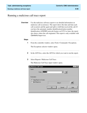 Page 232  Task: administering exceptions  CentreVu CMS Administration
Running a malicious call trace report8-36
............................................................................................................................................................................................................................................................Running a malicious call trace report
OverviewUse the malicious call trace report to see detailed information on 
malicious call occurrences. The report...