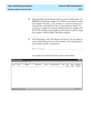 Page 233  Task: administering exceptions  CentreVu CMS Administration
Running a malicious call trace report8-37
...........................................................................................................................................................................
4In the Date field, type the date for which you want to run the report. Use 
MM/DD/YY format (for example, 07/11/1999) or a day relative to today 
(for example, 0 for today, -1 for yesterday, or -7 for one week ago), or 
select the...