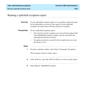 Page 234  Task: administering exceptions  CentreVu CMS Administration
Running a split/skill exceptions report8-38
............................................................................................................................................................................................................................................................Running a split/skill exceptions report
OverviewUse the split/skill exceptions report to see exceptions made in the past 
for the splits/skills you...