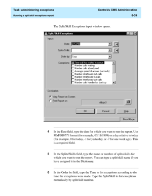 Page 235  Task: administering exceptions  CentreVu CMS Administration
Running a split/skill exceptions report8-39
The Split/Skill Exceptions input window opens.
...........................................................................................................................................................................
4In the Date field, type the date for which you want to run the report. Use 
MM/DD/YY format (for example, 07/11/1999) or a day relative to today 
(for example, 0 for today, -1 for...