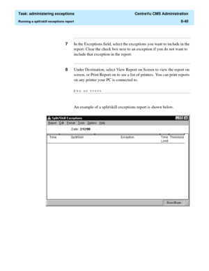 Page 236  Task: administering exceptions  CentreVu CMS Administration
Running a split/skill exceptions report8-40
...........................................................................................................................................................................
7In the Exceptions field, select the exceptions you want to include in the 
report. Clear the check box next to an exception if you do not want to 
include that exception in the report....