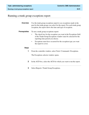 Page 237  Task: administering exceptions  CentreVu CMS Administration
Running a trunk group exceptions report8-41
............................................................................................................................................................................................................................................................Running a trunk group exceptions report
OverviewUse the trunk group exceptions report to see exceptions made in the 
past for the trunk groups you...