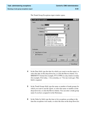 Page 238  Task: administering exceptions  CentreVu CMS Administration
Running a trunk group exceptions report8-42
The Trunk Group Exceptions input window opens.
...........................................................................................................................................................................
4In the Date field, type the date for which you want to run the report, or 
select the date on the drop-down list, or click the Browse button. Use 
MM/DD/YY format (for example,...