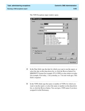 Page 241  Task: administering exceptions  CentreVu CMS Administration
Running a VDN exceptions report8-45
The VDN Exceptions input window opens.
...........................................................................................................................................................................
4In the Date field, type the date for which you want to run the report, or 
select the date on the drop-down list, or click the Browse button.Use 
MM/DD/YY format (for example, 07/11/1999) or a day...