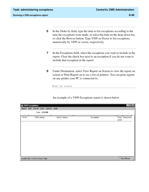 Page 242  Task: administering exceptions  CentreVu CMS Administration
Running a VDN exceptions report8-46
...........................................................................................................................................................................
6In the Order by field, type the time to list exceptions according to the 
time the exceptions were made, or select the time on the drop-down list, 
or click the Browse button. Type VDN or Vector to list exceptions 
numerically by VDN or...