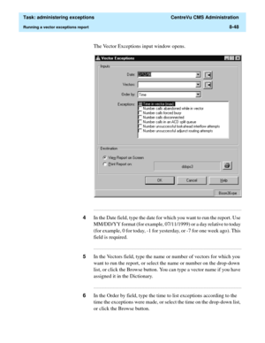 Page 244  Task: administering exceptions  CentreVu CMS Administration
Running a vector exceptions report8-48
The Vector Exceptions input window opens.
...........................................................................................................................................................................
4In the Date field, type the date for which you want to run the report. Use 
MM/DD/YY format (for example, 07/11/1999) or a day relative to today 
(for example, 0 for today, -1 for yesterday, or...