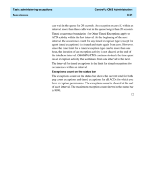 Page 247  Task: administering exceptions  CentreVu CMS Administration
Task reference8-51
can wait in the queue for 20 seconds. An exception occurs if, within an 
interval, more than three calls wait in the queue longer than 20 seconds. 
Timed occurrence boundaries  for Other Timed Exceptions apply to 
ACD activity within the last interval. At the beginning of the next 
interval, the occurrence count for any timed exception type (except for 
agent timed exceptions) is cleared and starts again from zero. However,...