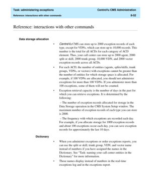 Page 248  Task: administering exceptions  CentreVu CMS Administration
Reference: interactions with other commands8-52
............................................................................................................................................................................................................................................................Reference: interactions with other commands
Data storage allocation 
•
CentreVu CMS can store up to 2000 exception records of each 
type, except...