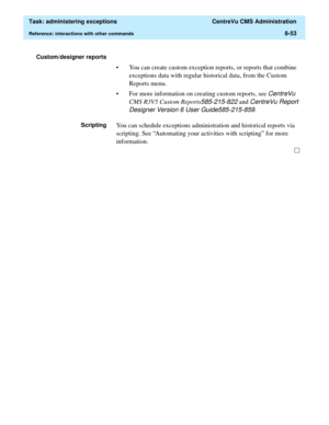 Page 249  Task: administering exceptions  CentreVu CMS Administration
Reference: interactions with other commands8-53
Custom/designer reports 
• You can create custom exception reports, or reports that combine 
exceptions data with regular historical data, from the Custom 
Reports menu.
• For more information on creating custom reports, see 
CentreVu 
CMS R3V5 Custom Reports
585-215-822 and CentreVu Report 
Designer Version 6 User Guide585-215-859
.
ScriptingYou can schedule exceptions administration and...