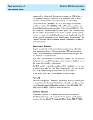 Page 26  Task: startup and exit  CentreVu CMS Administration
Task reference: general1-14
on-network or off-network destinations; to queues in ACD splits; to 
call prompting and digit collection; or to treatments such as music, 
recorded announcements, forced disconnect, and forced busy.  
On the switch and 
CentreVu CMS, Call Vectoring is a separately 
purchased feature. All 
CentreVu CMS Call Vectoring windows are 
described in this information product. A description of ECS/G3 Call 
Vectoring is in...