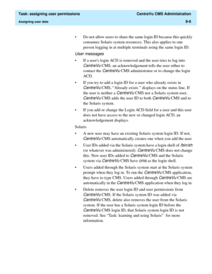 Page 258  Task: assigning user permissions  CentreVu CMS Administration
Assigning user data9-6
• Do not allow users to share the same login ID because this quickly 
consumes Solaris system resources. This also applies to one 
person logging in at multiple terminals using the same login ID. 
User messages
• If a users login ACD is removed and the user tries to log into 
CentreVu CMS, an acknowledgement tells the user either to 
contact the 
CentreVu CMS administrator or to change the login 
ACD. 
• If you try to...