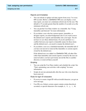 Page 259  Task: assigning user permissions  CentreVu CMS Administration
Assigning user data9-7
Reports and timetables
• You can refresh or update real-time reports from every 3 to every 
600 seconds. Before a 
CentreVu CMS user can display a real-
time report, you must set a minimum refresh rate for the user. The 
default is 15 seconds greater than the number of seconds set as the 
minimum refresh rate.  
• You can put the User Data window on a timetable. See “Using 
timetables and shorcuts” for more...