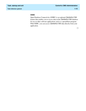 Page 27  Task: startup and exit  CentreVu CMS Administration
Task reference: general1-15
ODBC
Open Database Connectivity (ODBC) is an optional CentreVu CMS 
feature that enables you to access data in the 
CentreVu CMS database 
for use in other software applications such as a spreadsheet program. 
With ODBC, you can access 
CentreVu CMS data directly from your 
application. 