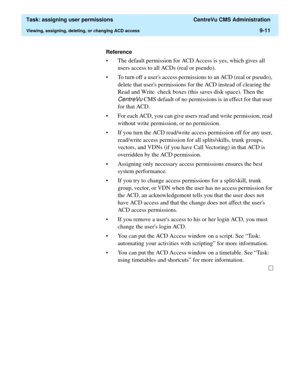 Page 263  Task: assigning user permissions  CentreVu CMS Administration
Viewing, assigning, deleting, or changing ACD access9-11
Reference
• The default permission for ACD Access is yes, which gives all 
users access to all ACDs (real or pseudo). 
• To turn off a users access permissions to an ACD (real or pseudo), 
delete that users permissions for the ACD instead of clearing the 
Read and Write  check boxes (this saves disk space). Then the 
CentreVu CMS default of no permissions is in effect for that user...