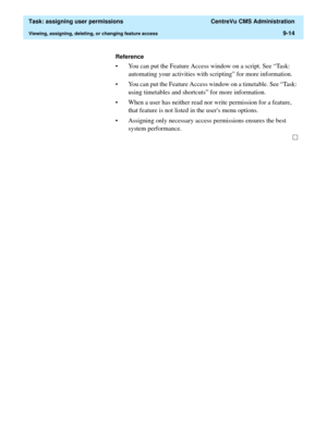 Page 266  Task: assigning user permissions  CentreVu CMS Administration
Viewing, assigning, deleting, or changing feature access9-14
Reference
• You can put the Feature Access window on a script. See “Task: 
automating your activities with scripting” for more information.
• You can put the Feature Access window on a timetable. See “Task: 
using timetables and shortcuts” for more information.
• When a user has neither read nor write permission for a feature, 
that feature is not listed in the users menu options....