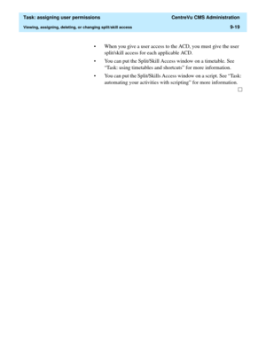 Page 271  Task: assigning user permissions  CentreVu CMS Administration
Viewing, assigning, deleting, or changing split/skill access9-19
• When you give a user access to the ACD, you must give the user 
split/skill access for each applicable ACD. 
• You can put the Split/Skill Access window on a timetable. See 
“Task: using timetables and shortcuts” for more information.
• You can put the Split/Skills Access window on a script. See “Task: 
automating your activities with scripting” for more information. 