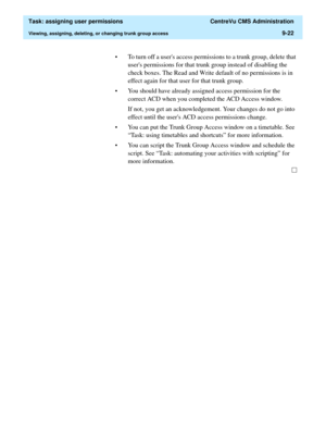 Page 274  Task: assigning user permissions  CentreVu CMS Administration
Viewing, assigning, deleting, or changing trunk group access9-22
• To turn off a users access permissions to a trunk group, delete that 
users permissions for that trunk group instead of disabling the 
check boxes. The Read and Write default of no permissions is in 
effect again for that user for that trunk group. 
• You should have already assigned access permission for the 
correct ACD when you completed the ACD Access window.
If not, you...