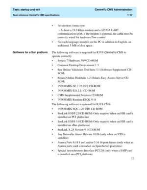 Page 29  Task: startup and exit  CentreVu CMS Administration
Task reference: CentreVu CMS specifications1-17
• For modem connection:
 – At least a 19.2-Kbps modem and a 16550A UART 
communications port; if the modem is external, the cable must be 
correctly wired for hardware flow control
• For each language installed on the PC in addition to English, an 
additional 5 MB of disk space
Software for a Sun platformThe following software is required for R3V8 CentreVu CMS to 
operate correctly: 
• Solaris 7 Hardware...