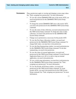 Page 282  Task: viewing and changing system setup values  CentreVu CMS Administration
10-2
PermissionsThese permissions apply to viewing and changing system setup values. 
See “Task: assigning user permissions” for more information.
• To view the current 
CentreVu CMS state or the master ACD, you 
need read permission for the 
CentreVu CMS System Setup 
command.
• To change the current 
CentreVu CMS state or the master ACD, 
you need write permission for the 
CentreVu CMS System Setup 
command.
• To view the...