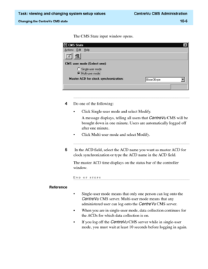 Page 286  Task: viewing and changing system setup values  CentreVu CMS Administration
Changing the CentreVu CMS state10-6
The CMS State input window opens.
...........................................................................................................................................................................
4Do one of the following:
• Click Single-user mode and select Modify.
A message displays, telling all users that 
CentreVu CMS will be 
brought down in one minute. Users are automatically...