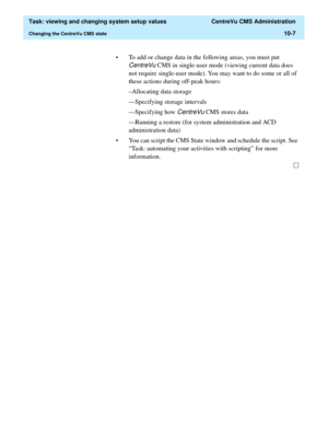 Page 287  Task: viewing and changing system setup values  CentreVu CMS Administration
Changing the CentreVu CMS state10-7
• To add or change data in the following areas, you must put 
CentreVu CMS in single-user mode (viewing current data does 
not require single-user mode). You may want to do some or all of 
these actions during off-peak hours:
–Allocating data storage
—Specifying storage intervals
—Specifying how 
CentreVu CMS stores data
—Running a restore (for system administration and ACD 
administration...