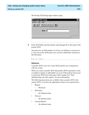 Page 289  Task: viewing and changing system setup values  CentreVu CMS Administration
Setting up a pseudo-ACD10-9
The Pseudo ACD Setup input window opens.
...........................................................................................................................................................................
3In the ACD field, type the number (nine through 26) or the name of the 
pseudo-ACD.
You must use an ACD number if you have not defined a synonym for 
it. You can use the ACD name once you...