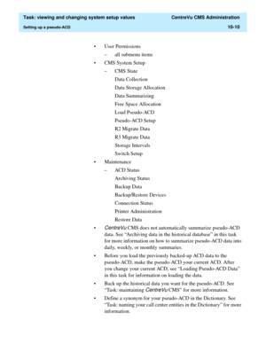 Page 290  Task: viewing and changing system setup values  CentreVu CMS Administration
Setting up a pseudo-ACD10-10
• User Permissions
– all submenu items
• CMS System Setup
–CMS State
Data Collection
Data Storage Allocation
Data Summarizing
Free Space Allocation
Load Pseudo-ACD
Pseudo-ACD Setup
R2 Migrate Data
R3 Migrate Data
Storage Intervals
Switch Setup
• Maintenance
– ACD Status
Archiving Status
Backup Data
Backup/Restore Devices
Connection Status
Printer Administration
Restore Data
•
CentreVu CMS does not...