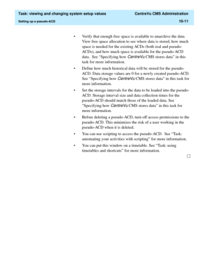 Page 291  Task: viewing and changing system setup values  CentreVu CMS Administration
Setting up a pseudo-ACD10-11
• Verify that enough free space is available to unarchive the data. 
View free space allocation to see where data is stored, how much 
space is needed for the existing ACDs (both real and pseudo-
ACDs), and how much space is available for the pseudo-ACD 
data.  See “Specifying how 
CentreVu CMS stores data” in this 
task for more information.
• Define how much historical data will be stored for the...