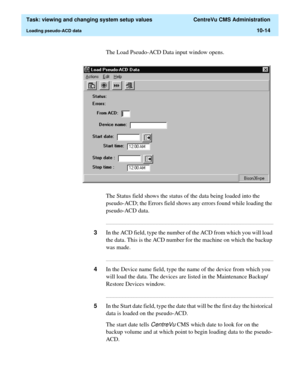 Page 294  Task: viewing and changing system setup values  CentreVu CMS Administration
Loading pseudo-ACD data10-14
The Load Pseudo-ACD Data input window opens.
The Status field shows the status of the data being loaded into the 
pseudo-ACD; the Errors field shows any errors found while loading the 
pseudo-ACD data.
...........................................................................................................................................................................
3In the ACD field, type the...