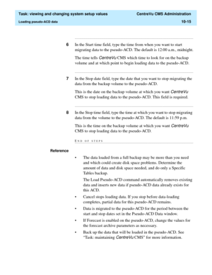 Page 295  Task: viewing and changing system setup values  CentreVu CMS Administration
Loading pseudo-ACD data10-15
...........................................................................................................................................................................
6In the Start time field, type the time from when you want to start 
migrating data to the pseudo-ACD. The default is 12:00 a.m., midnight.
The time tells 
CentreVu CMS which time to look for on the backup 
volume and at which...