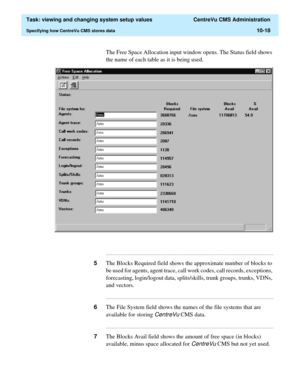 Page 298  Task: viewing and changing system setup values  CentreVu CMS Administration
Specifying how CentreVu CMS stores data10-18
The Free Space Allocation input window opens. The Status field shows 
the name of each table as it is being used.
...........................................................................................................................................................................
5The Blocks Required field shows the approximate number of blocks to 
be used for agents, agent...