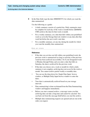 Page 301  Task: viewing and changing system setup values  CentreVu CMS Administration
Archiving data in the historical database10-21
...........................................................................................................................................................................
5In the Date field, type the date (MM/DD/YY) for which you want the 
data summarized.
Use the following as a guide:
• A daily summary consists of a partial day. Daily summaries must 
be complete for each day of...