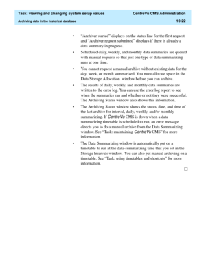 Page 302  Task: viewing and changing system setup values  CentreVu CMS Administration
Archiving data in the historical database10-22
• “Archiver started” displays on the status line for the first request 
and “Archiver request submitted” displays if there is already a 
data summary in progress. 
• Scheduled daily, weekly, and monthly data summaries are queued 
with manual requests so that just one type of data summarizing 
runs at one time. 
• You cannot request a manual archive without existing data for the...