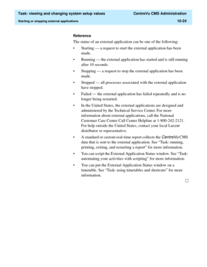 Page 304  Task: viewing and changing system setup values  CentreVu CMS Administration
Starting or stopping external applications10-24
Reference
The status of an external application can be one of the following:
• Starting — a request to start the external application has been 
made. 
• Running — the external application has started and is still running 
after 10 seconds. 
• Stopping — a request to stop the external application has been 
made. 
• Stopped — all processes associated with the external application...